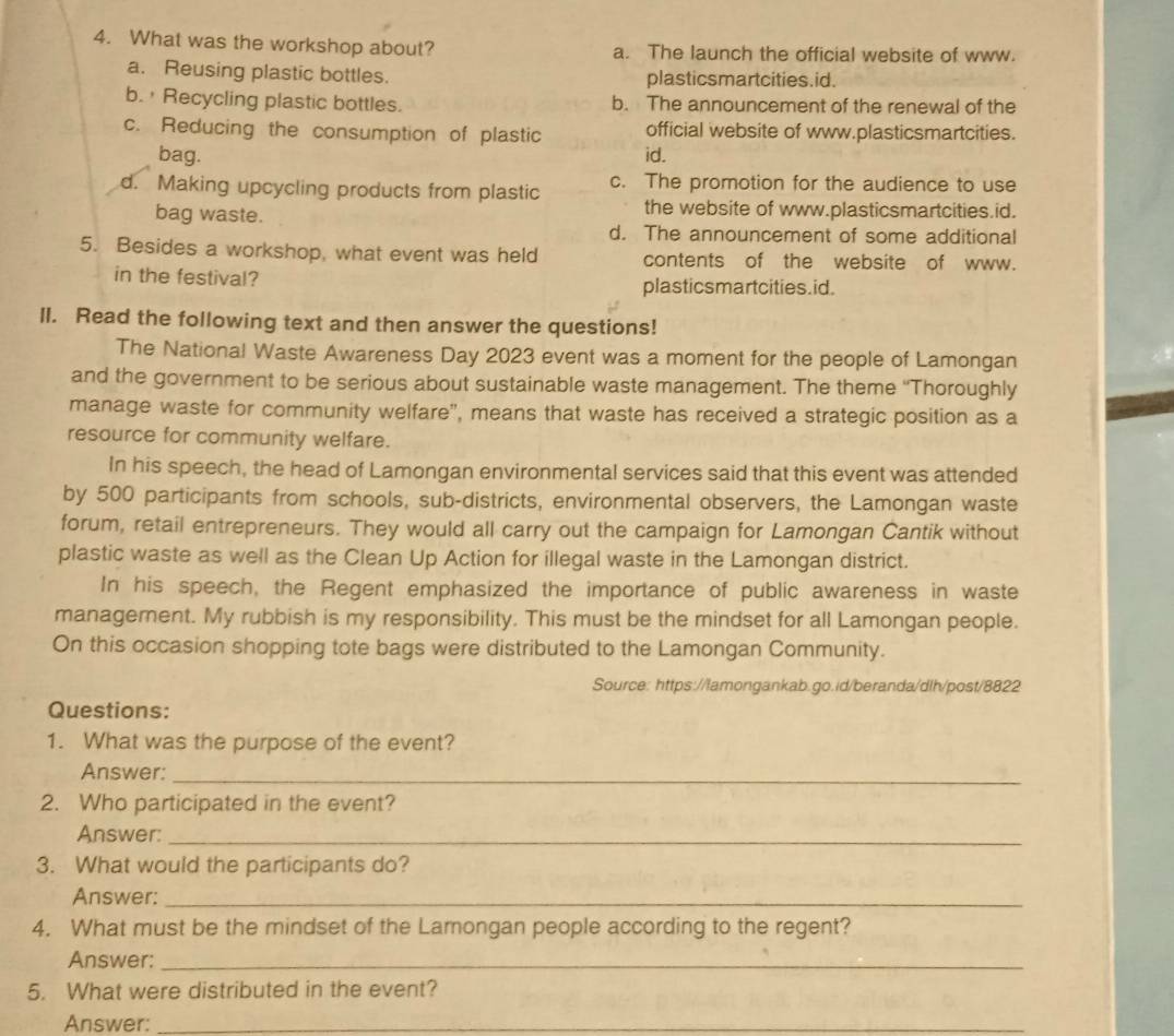 What was the workshop about? a. The launch the official website of www.
a. Reusing plastic bottles. plasticsmartcities.id.
b. ' Recycling plastic bottles. b. The announcement of the renewal of the
c. Reducing the consumption of plastic official website of www.plasticsmartcities.
bag. id.
d. Making upcycling products from plastic c. The promotion for the audience to use
bag waste.
the website of www.plasticsmartcities.id.
d. The announcement of some additional
5. Besides a workshop, what event was held contents of the website of www.
in the festival? plasticsmartcities.id.
ll. Read the following text and then answer the questions!
The National Waste Awareness Day 2023 event was a moment for the people of Lamongan
and the government to be serious about sustainable waste management. The theme ''Thoroughly
manage waste for community welfare”, means that waste has received a strategic position as a
resource for community welfare.
In his speech, the head of Lamongan environmental services said that this event was attended
by 500 participants from schools, sub-districts, environmental observers, the Lamongan waste
forum, retail entrepreneurs. They would all carry out the campaign for Lamongan Cantik without
plastic waste as well as the Clean Up Action for illegal waste in the Lamongan district.
In his speech, the Regent emphasized the importance of public awareness in waste
management. My rubbish is my responsibility. This must be the mindset for all Lamongan people.
On this occasion shopping tote bags were distributed to the Lamongan Community.
Source: https://lamongankab.go.id/beranda/dlh/post/8822
Questions:
1. What was the purpose of the event?
Answer:_
2. Who participated in the event?
Answer:_
3. What would the participants do?
Answer:_
4. What must be the mindset of the Lamongan people according to the regent?
Answer:_
5. What were distributed in the event?
Answer:_