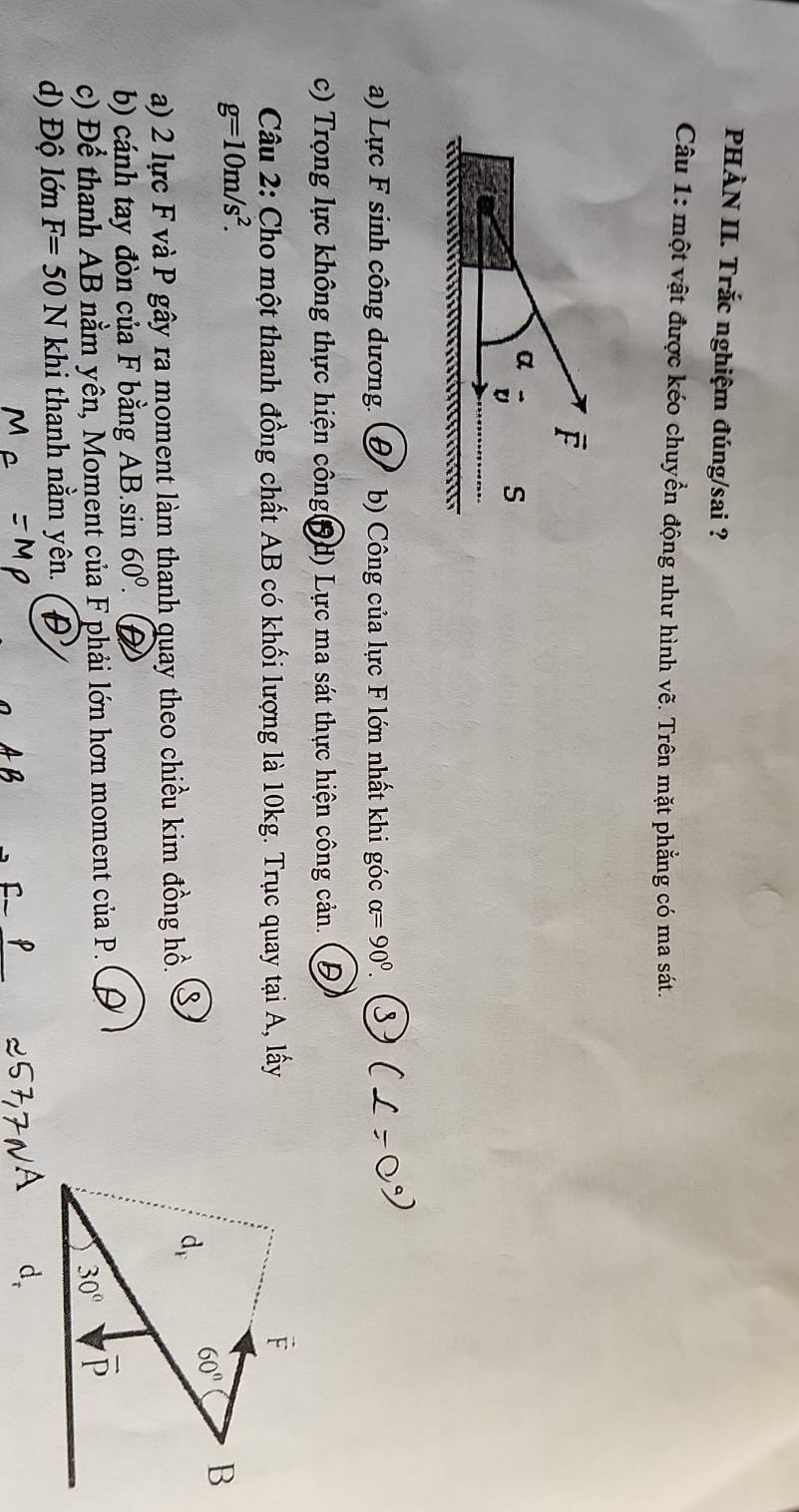 PHÀN II. Trắc nghiệm đúng/sai ?
Câu 1: một vật được kéo chuyển động như hình vhat e 3. Trên mặt phẳng có ma sát.
a) Lực F sinh công dương. D b) Công của lực F lớn nhất khi góc alpha =90°
c) Trọng lực không thực hiện chat Ong 19d) Lực ma sát thực hiện công cản.
Câu 2: Cho một thanh đồng chất AB có khối lượng là 10kg. Trục quay tại A, lấy
g=10m/s^2.
a) 2 lực F và P gây ra moment làm thanh quay theo chiều kim đồng hồ.
b) cánh tay đòn của F bằng AB.sin 60^0.
c) Để thanh AB nằm yên, Moment của F phải lớn hơn moment của P.    
d) Độ lớn F=50N khi thanh nằm yên.