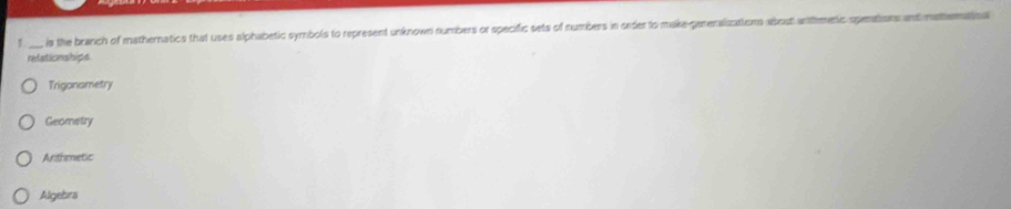 1 _is the branch of mathematics that uses alphabetic symbols to represent unknown numbers or specific sets of numbers in onder to make-gareralzations abost antmentc openations and mettematioa
refationships
Trigonametry
Geometry
Anthmetic
Algebra