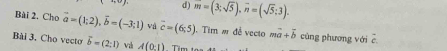 9)^circ  
d) m=(3;sqrt(5)), vector n=(sqrt(5);3). 
Bài 2. Cho vector a=(1;2), vector b=(-3;1) và vector c=(6;5). Tìm m đề vecto mvector a+vector b cùng phương với □ 
Bài 3. Cho vectơ vector b=(2;1) và A(0:1) Tìm