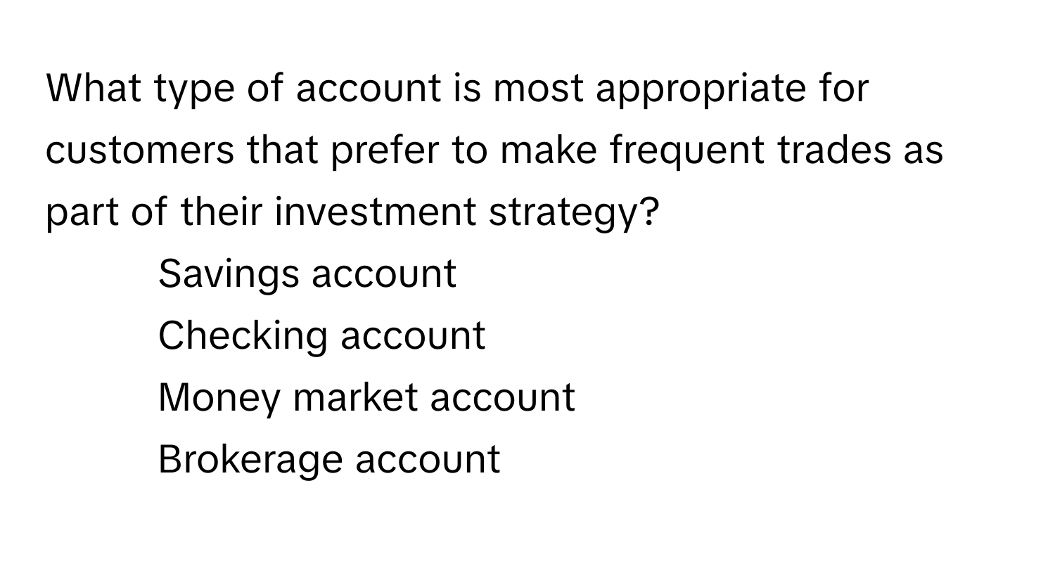 What type of account is most appropriate for customers that prefer to make frequent trades as part of their investment strategy?

1) Savings account 
2) Checking account 
3) Money market account 
4) Brokerage account