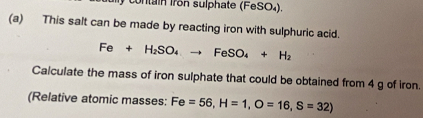 contain Iron sulphate (FeSO₄). 
(a) This salt can be made by reacting iron with sulphuric acid.
Fe+H_2SO_4to FeSO_4+H_2
Calculate the mass of iron sulphate that could be obtained from 4 g of iron. 
(Relative atomic masses: Fe=56, H=1, O=16, S=32)