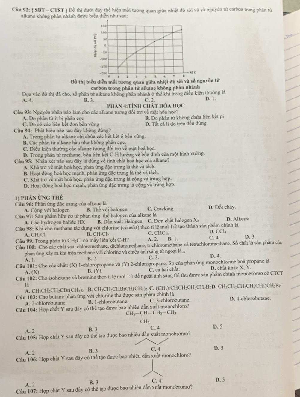 SBT - CTST  Đồ thị dưới đây thể hiện mổi tương quan giữa nhiệt độ sôi và số nguyên tử carbon trong phân từ
alkane không phân nhánh được biểu diễn như sau;
===Thứ
_
Đồ thị biểu diễn mối tương quan giữa nhiệt độ sôi và số nguyên tử
carbon trong phản tử alkane không phân nhánh
Dựa vào đồ thị đã cho, số phân tử alkane không phân nhánh ở thể khí trong điều kiện thường là
A. 4. B. 3. C. 2. D. 1.
phản 4:tÍnh chát hỏa học
Câu 93: Nguyên nhân nào làm cho các alkane tương đổi trơ về mặt hỏa học?
A. Do phân tử ít bị phân cực
B. Do phân tử không chứa liên kết pi
C. Do có các liên kết đơn bền vững D. Tắt cả lí do trên đều đủng.
Câu 94: Phát biểu nào sau đây không đủng?
A. Trong phân tử alkane chỉ chửa các kết kêt δ bền vững.
B Các phân tử alkane hầu như không phân cực,
C. Điều kiện thường các alkane tương đổi trợ về * mặt hoá học.
D. Trong phân tử methane, bốn liên kết C-H hướng về bốn đinh của một hình vuông.
Câu 95: Nhận xét nào sau đây là đúng về tinh chất hoá học của alkane?
A. Khá trợ về mặt hoá học, phản ứng đặc trưng là thể và tách.
B. Hoạt động hoả học mạnh, phản ứng đặc trưng là thể và tách.
C. Khả trợ về mặt hoá học, phản ứng đặc trưng là cộng và trùng hợp.
D. Hoạt động hoá học mạnh, phản ứng đặc trưng là cộng và trùng hợp.
1) phản ứng thế
Câu 96: Phản ứng đặc trưng của alkane là D. Đổt chảy.
A. Cộng với halogen B Thê với halogen C. Cracking
Câu 97: Sản phẩm hữu cơ từ phản ứng thể halogen của alkane là D. Alkene
A. Các hydrogen halide HX B. Dẫn xuất Halogen C. Đơn chất halogen X2
Câu 98: Khi cho methane tác dụng với chlorine (có askt) theo tỉ lệ mol 1· 2 tạo thành sản phẩm chính là
A. CH₃Cl B. CH₂Cl₂ C. CHCl_3 D. CCl₄
Câu 99. Trong phân tử CH₃Cl có mấy liên kết C-H? A. 2. B. 1. C. 4. D. 3.
Câu 100: Cho các chất sau: chloromethane, dichloromethane, trichloromethane và tetrachloromethane. Số chất là sản phẩm của
phản ứng xảy ra khi trộn methane với chlorine và chiếu ánh sáng từ ngoại là.., D. 4.
A. 1. B. 2. C. 3.
*  Câu 101: Cho các chất: (X) 1-chloropropane và (Y) 2-chloropropane. Sp của phản ứng monochlorine hoá propane là
A. (X). B. (Y). C. cả hai chất. D. chất khác X, Y.
Câu 102: Cho isohexane và bromine theo tỉ lệ mol frac 1) để ngoài ánh sáng thì thu được sản phẩm chính monobromo có CTCT
là
A. CH₃CH₂CH₂CBr(CH₃)₂ B. CH₃CH₂CHBrC H(CH_3)_2 C. (CH_3) CHCH₃CH₂CH· BrD 0. CH₃CH₂CH₂CH(CH₃)CH₃Br
Câu 103: Cho butane phản ứng với chlorine thu được sản phẩm chính là
A. 2-chlorobutane. B. 1-chlorobutane. C. 3-chlorobutane. D. 4-chlorobutane.
Câu 104: Hợp chất Y sau đây có thể tạo được bao nhiêu dẫn xuất monochloro?
CH_3-CH-CH_2-CH_3
CH_3
A. 2 B. 3 C. 4 D. 5
Câu 105: Hợp chất Y sau đây có thể tạo được bao nhiêu dẫn xuất monobromo?
A. 2 B. 3 C. 4 D. 5
Câu 106: Hợp chất Y sau đây có thể tạo được bao nhiêu dẫn xuất monochloro?
C. 4
A. 2 B. 3 D. 5
Câu 107: Hợp chất Y sau đây có thể tạo được bao nhiêu dẫn xuất monobromo?