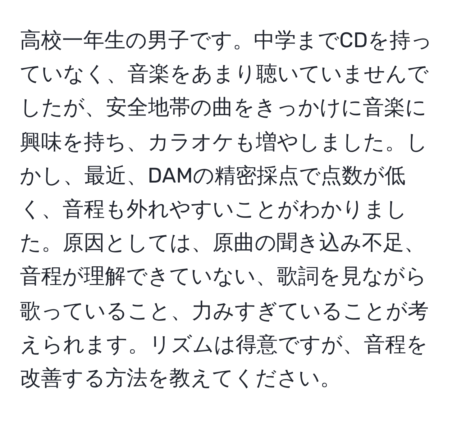 高校一年生の男子です。中学までCDを持っていなく、音楽をあまり聴いていませんでしたが、安全地帯の曲をきっかけに音楽に興味を持ち、カラオケも増やしました。しかし、最近、DAMの精密採点で点数が低く、音程も外れやすいことがわかりました。原因としては、原曲の聞き込み不足、音程が理解できていない、歌詞を見ながら歌っていること、力みすぎていることが考えられます。リズムは得意ですが、音程を改善する方法を教えてください。