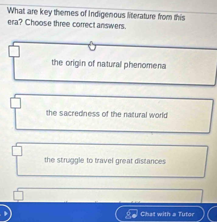 What are key themes of Indigenous literature from this
era? Choose three correct answers.
the origin of natural phenomena
the sacredness of the natural world
the struggle to travel great distances
Chat with a Tutor