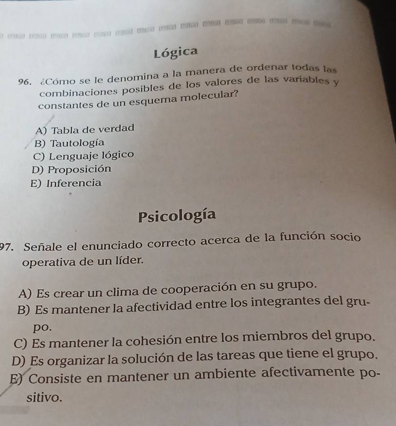 ) (62) (15) (22) (2 22) (25) 12) (22) 5)2) (2) 44) 2) (14) ( (1
Lógica
96. ¿Cómo se le denomina a la manera de ordenar todas las
combinaciones posibles de los valores de las variables y
constantes de un esquema molecular?
A) Tabla de verdad
B) Tautología
C) Lenguaje lógico
D) Proposición
E) Inferencia
Psicología
97. Señale el enunciado correcto acerca de la función socio
operativa de un líder.
A) Es crear un clima de cooperación en su grupo.
B) Es mantener la afectividad entre los integrantes del gru-
po.
C) Es mantener la cohesión entre los miembros del grupo.
D) Es organizar la solución de las tareas que tiene el grupo.
E) Consiste en mantener un ambiente afectivamente po-
sitivo.