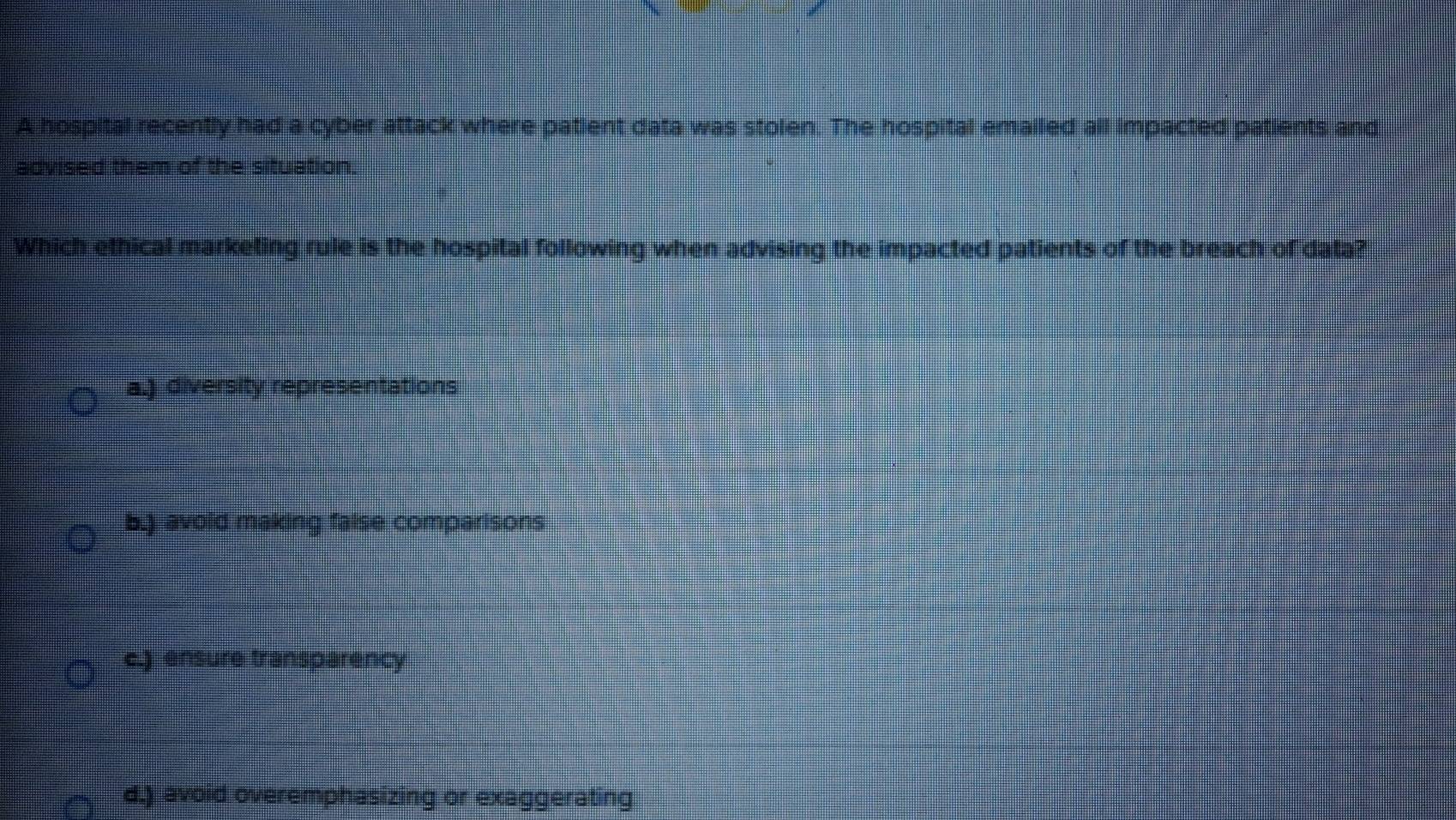 A hospital recently had a cyber attack where patient data was stolen. The hospital emailed all impacted patients and
advised them of the situation.
Which ethical marketing rule is the hospital following when advising the impacted patients of the breach of data?
a.) diversity representations
b.) avoid making false comparisons
c.) ensure transparency
d.) avoid overemphasizing or exaggerating