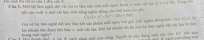 Thi sinh trả lời từ câu 1 đên câu 6.
Câu 1. Một hộ làm nghề dệt vải lụa tơ tằm sản suất mỗi ngày được x mét vải lụa (1≤ x≤ 18). Tổng chi
phí sản xuất x mét vải lụa, tính bằng nghìn đồng, cho bởi hàm chi phí:
C(x)=x^3-3x^2-20x+500. 
Giả sử hộ làm nghề dệt này bán hết sản phẩm mỗi ngày với giá 220 nghìn đồng/mét. Gọi L(x) là
lợi nhuận thu được khi bán x mét vải lụa. Hỏi lợi nhuận tối đa của hộ làm nghề dệt vãi lụa tơ tằm
trong một ngày?
^ ?Hai thành nhố 4 và B cách nhau một con sông. Người ta xây dựng một cây cầu EF bắc qua
nhố B. cách con sông một