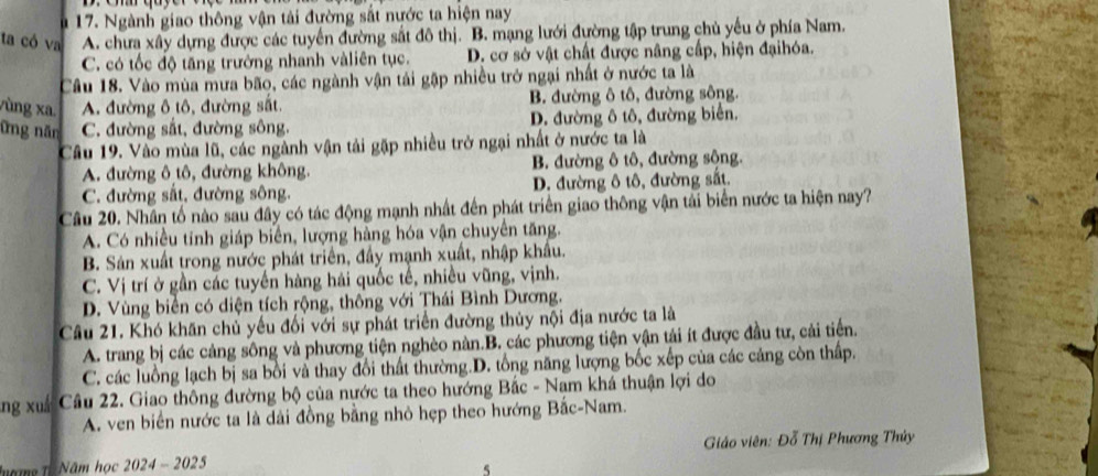 Ngành giao thông vận tải đường sắt nước ta hiện nay
ta có va A. chưa xây dựng được các tuyển đường sắt đô thị. B. mạng lưới đường tập trung chủ yếu ở phía Nam.
C. có tốc độ tăng trưởng nhanh vàliên tục. D. cơ sở vật chất được nâng cấp, hiện đạihóa.
Cầu 18. Vào mùa mưa bão, các ngành vận tải gặp nhiều trở ngại nhất ở nước ta là
vùng xa. A. đường ô tô, đường sắt. B. đường ô tô, đường sông.
ững năn C. đường sắt, đường sông, D. đường ô tô, đường biển.
Câu 19. Vào mùa lũ, các ngành vận tải gặp nhiều trở ngại nhất ở nước ta là
A. đường ô tô, đường không. B. đường ô tô, đường sông.
C. đường sắt, đường sông. D. đường ô tô, đường sắt.
Câu 20. Nhân tố nào sau đây có tác động mạnh nhất đến phát triển giao thông vận tải biển nước ta hiện nay?
A. Có nhiều tinh giáp biển, lượng hàng hóa vận chuyển tăng.
B. Sản xuất trong nước phát triển, đầy mạnh xuất, nhập khẩu.
C. Vị trí ở gần các tuyến hàng hải quốc tế, nhiều vũng, vịnh.
D. Vùng biển có diện tích rộng, thông với Thái Bình Dương.
Câu 21. Khó khăn chủ yếu đối với sự phát triển đường thủy nội địa nước ta là
A. trang bị các cảng sông và phương tiện nghèo nàn.B. các phương tiện vận tải ít được đầu tư, cải tiến.
C. các luồng lạch bị sa bồi và thay đổi thất thường.D. tổng năng lượng bốc xếp của các cảng còn thấp.
ng xuá Câu 22. Giao thông đường bộ của nước ta theo hướng Bắc - Nam khá thuận lợi do
A. ven biển nước ta là dài đồng bằng nhỏ hẹp theo hướng Bắc-Nam.
Tgng Tả Năm học 2024 - 2025  Giáo viên: Đỗ Thị Phương Thủy
5