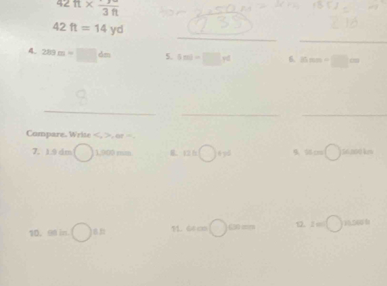 42ft* frac (3ft)° 
_
42ft=14yd
_
()^- 289m=□ dm 5. 5ml-□ rd 6. 35mm=□ cm
_
__
Compare. Write , , or =.
7. 1.9 dm 1,900 mim. B. 12.6□ fyd 9. 55 cro bigcirc 
10. 98 in. 8 11. 64 cm 630 mr 1. z=□