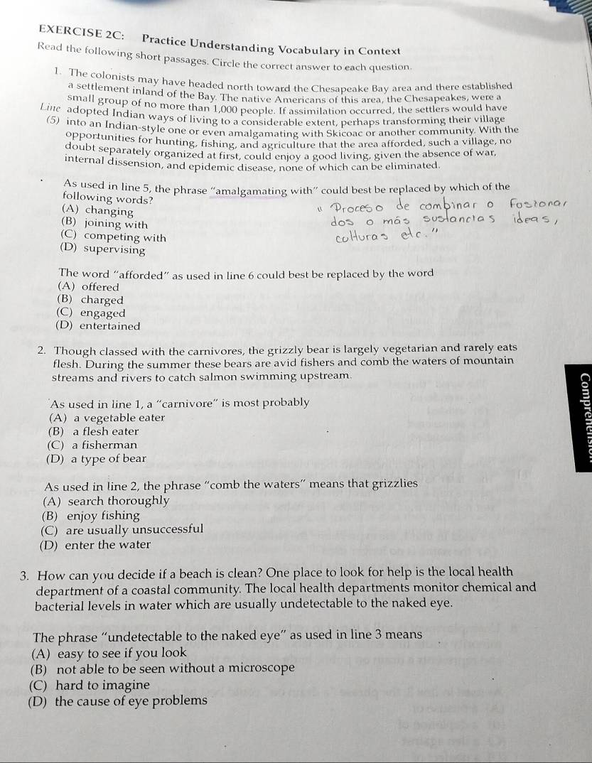 Practice Understanding Vocabulary in Context
Read the following short passages. Circle the correct answer to each question.
1. The colonists may have headed north toward the Chesapeake Bay area and there established
a settlement inland of the Bay. The native Americans of this area, the Chesapeakes, wete a
small group of no more than 1,000 people. If assimilation occurred, the settlers would have
Line adopted Indian ways of living to a considerable extent, perhaps transforming their village
(5) into an Indian-style one or even amalgamating with Skicoac or another community. With the
opportunities for hunting, fishing, and agriculture that the area afforded, such a village, no
doubt separately organized at first, could enjoy a good living, given the absence of war
internal dissension, and epidemic disease, none of which can be eliminated
As used in line 5, the phrase “amalgamating with” could best be replaced by which of the
following words?
(A) changing
(B) joining with
(C) competing with
(D) supervising
The word “afforded” as used in line 6 could best be replaced by the word
(A) offered
(B) charged
(C) engaged
(D) entertained
2. Though classed with the carnivores, the grizzly bear is largely vegetarian and rarely eats
flesh. During the summer these bears are avid fishers and comb the waters of mountain
streams and rivers to catch salmon swimming upstream.
As used in line 1, a “carnivore” is most probably
(A) a vegetable eater
(B) a flesh eater
(C) a fisherman
(D) a type of bear
As used in line 2, the phrase “comb the waters” means that grizzlies
(A) search thoroughly
(B) enjoy fishing
(C) are usually unsuccessful
(D) enter the water
3. How can you decide if a beach is clean? One place to look for help is the local health
department of a coastal community. The local health departments monitor chemical and
bacterial levels in water which are usually undetectable to the naked eye.
The phrase “undetectable to the naked eye” as used in line 3 means
(A) easy to see if you look
(B) not able to be seen without a microscope
(C) hard to imagine
(D) the cause of eye problems