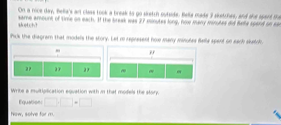 On a nice day, Bella's art class took a break to go sketch outside. Bella made 3 sketches, and she spent the 
same amount of time on each. If the break was 27 minutes long, how many minutes did Bella spend on e 
sketch? 
Pick the diagram that models the story. Let m represent how many minutes Bella spent on each suetch 
Write a multiplication equation with m that models the story, 
Equation □ ,□ =□
Now, solve for m.