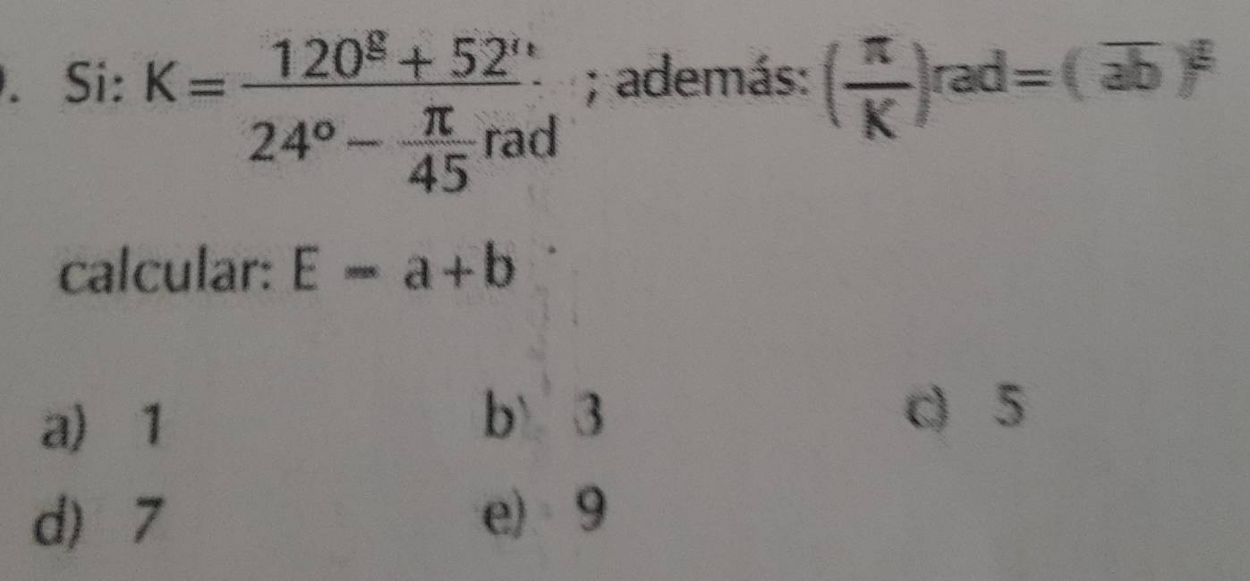 K=frac 120^E+52°24°- π /45 rad. Si: ; además: ( π /K )rad=(overline ab)^frac π 
calcular: E=a+b
a) 1
b 3 c) 5
d) 7 e) 9