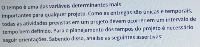 tempo é uma das variáveis determinantes mais 
importantes para qualquer projeto. Como as entregas são únicas e temporais, 
todas as atividades previstas em um projeto devem ocorrer em um intervalo de 
tempo bem definido. Para o planejamento dos tempos do projeto é necessário 
seguir orientações. Sabendo disso, analise as seguintes assertivas: