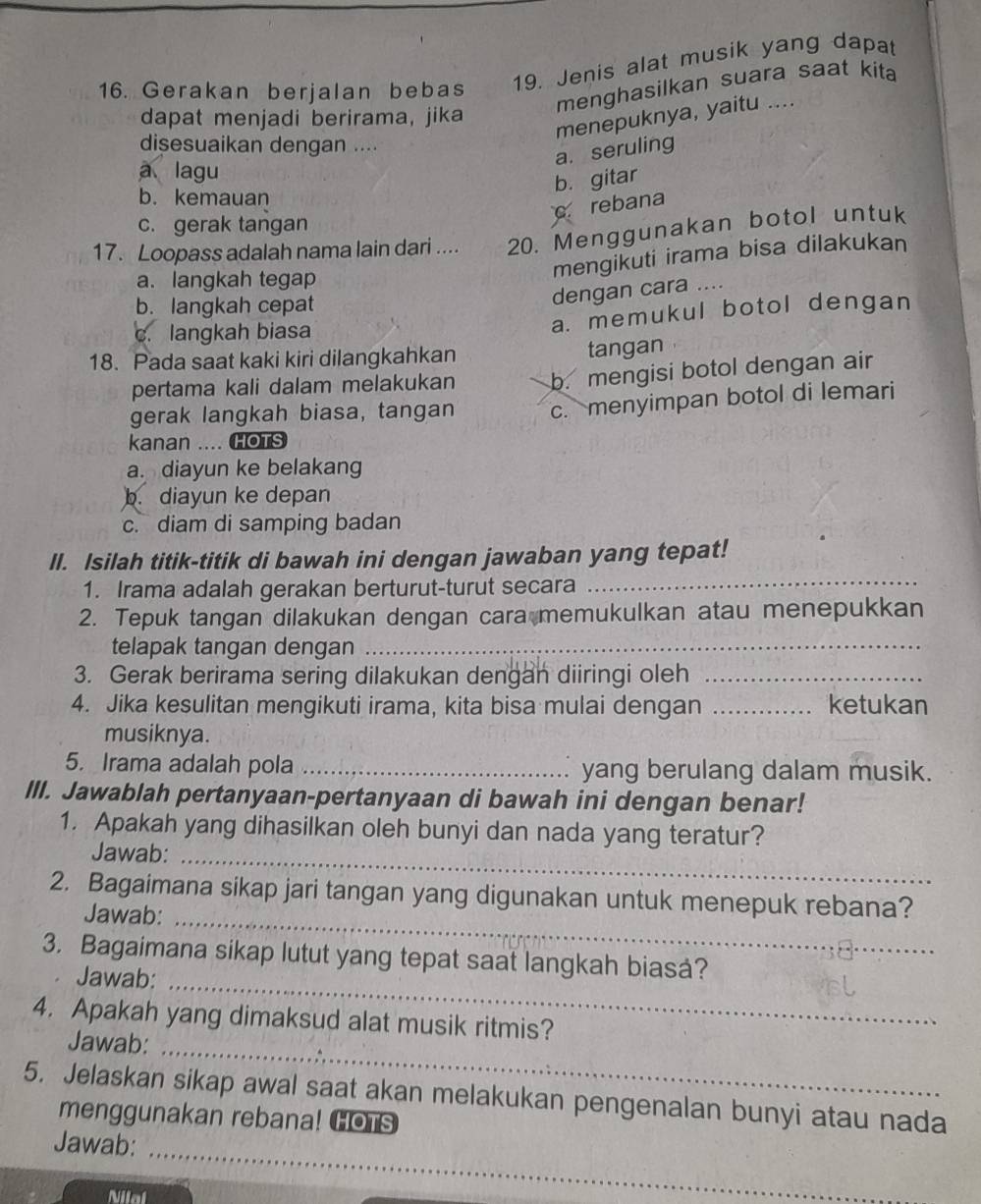 Gerakan berjalan bebas 19. Jenis alat musik yang dapat
menghasilkan suara saat kita 
menepuknya, yaitu ....
dapat menjadi berirama, jika
disesuaikan dengan ....
a. seruling
a lagu
b. gitar
b. kemauan
crebana
c. gerak tangan
17. Loopass adalah nama lain dari .... 20. Menggunakan botol untuk
a. langkah tegap
mengikuti irama bisa dilakukan
b. langkah cepat
dengan cara ....
c. langkah biasa
a. memukul botol dengan
18. Pada saat kaki kiri dilangkahkan
tangan
pertama kali dalam melakukan b. mengisi botol dengan air
gerak langkah biasa, tangan c. menyimpan botol di lemari
kanan .... HOTS
a. diayun ke belakang
b. diayun ke depan
c. diam di samping badan
II. Isilah titik-titik di bawah ini dengan jawaban yang tepat!
1. Irama adalah gerakan berturut-turut secara
_
2. Tepuk tangan dilakukan dengan cara memukulkan atau menepukkan
telapak tangan dengan_
3. Gerak berirama sering dilakukan dengan diiringi oleh_
4. Jika kesulitan mengikuti irama, kita bisa mulai dengan _ketukan
musiknya.
5. Irama adalah pola _yang berulang dalam musik.
III. Jawablah pertanyaan-pertanyaan di bawah ini dengan benar!
1. Apakah yang dihasilkan oleh bunyi dan nada yang teratur?
Jawab:_
2. Bagaimana sikap jari tangan yang digunakan untuk menepuk rebana?
Jawab:_
3. Bagaimana sikap lutut yang tepat saat langkah biasá?
Jawab:_
_
4. Apakah yang dimaksud alat musik ritmis?
Jawab:
5. Jelaskan sikap awal saat akan melakukan pengenalan bunyi atau nada
menggunakan rebana! COTS
Jawab:
_
Nilal
_