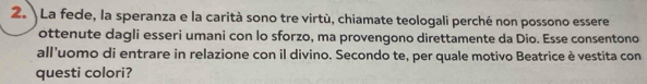 La fede, la speranza e la carità sono tre virtù, chiamate teologali perché non possono essere 
ottenute dagli esseri umani con lo sforzo, ma provengono direttamente da Dio. Esse consentono 
all’uomo di entrare in relazione con il divino. Secondo te, per quale motivo Beatrice è vestita con 
questi colori?