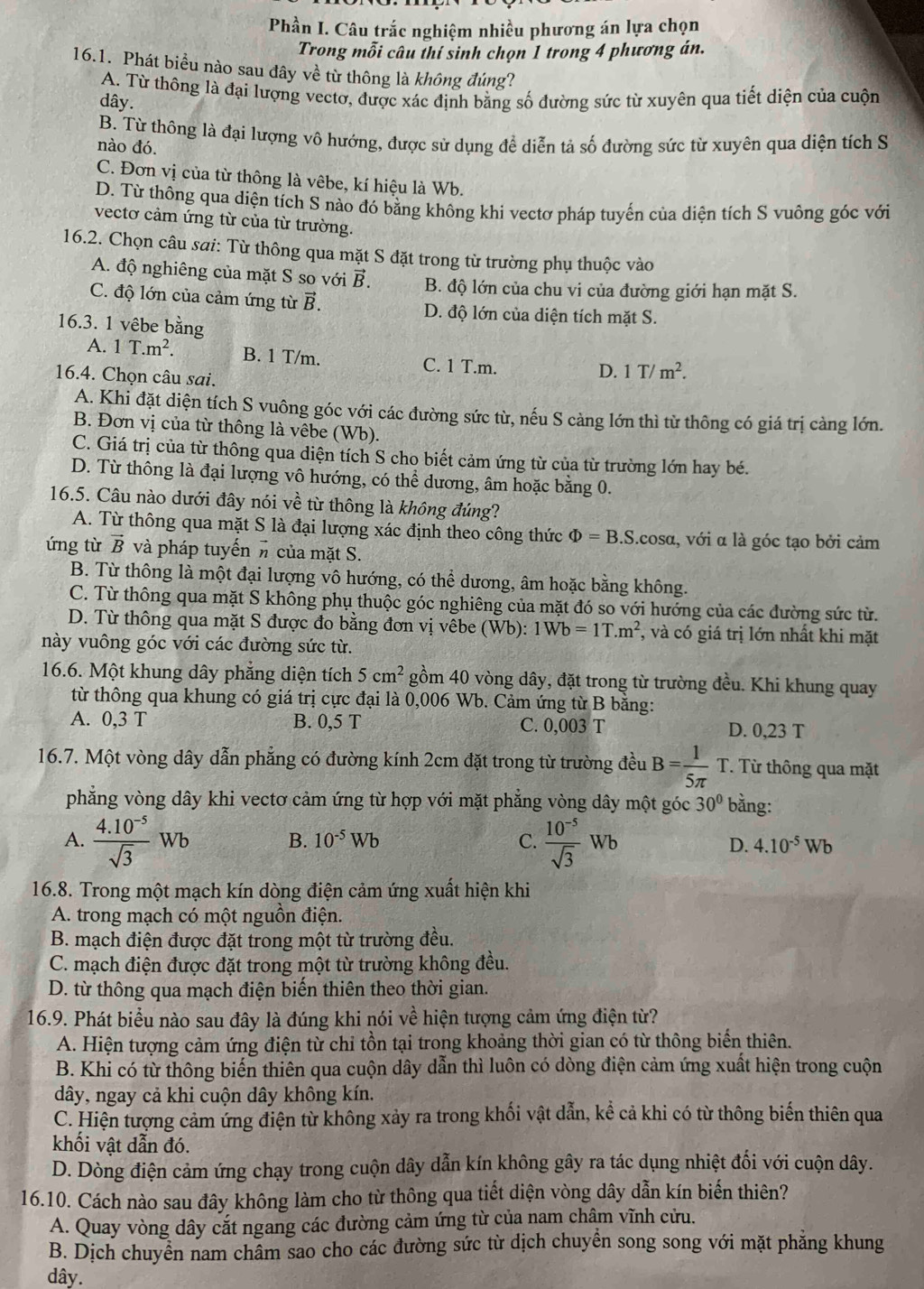 Phần I. Câu trắc nghiệm nhiều phương án lựa chọn
Trong mỗi câu thí sinh chọn 1 trong 4 phương án.
16.1. Phát biểu nào sau đây về từ thông là không đúng?
A. Từ thông là đại lượng vectơ, được xác định bằng số đường sức từ xuyên qua tiết diện của cuộn
dây.
B. Từ thông là đại lượng vô hướng, được sử dụng để diễn tả số đường sức từ xuyên qua diện tích S
nào đó.
C. Đơn vị của từ thông là vêbe, kí hiệu là Wb.
D. Từ thông qua diện tích S nào đó bằng không khi vectơ pháp tuyến của diện tích S vuông góc với
vectơ cảm ứng từ của từ trường.
16.2. Chọn câu sai: Từ thông qua mặt S đặt trong từ trường phụ thuộc vào
A. độ nghiêng của mặt S so với vector B. B. độ lớn của chu vi của đường giới hạn mặt S.
C. độ lớn của cảm ứng từ vector B. D. độ lớn của diện tích mặt S.
16.3. 1 vêbe bằng
A. 1T.m^2. B. 1 T/m. C. 1 T.m.
16.4. Chọn câu sai.
D. 1T/m^2.
A. Khi đặt diện tích S vuông góc với các đường sức từ, nếu S cảng lớn thì từ thông có giá trị càng lớn.
B. Đơn vị của từ thông là vêbe (Wb).
C. Giá trị của từ thông qua diện tích S cho biết cảm ứng từ của từ trường lớn hay bé.
D. Từ thông là đại lượng vô hướng, có thể dương, âm hoặc bằng 0.
16.5. Câu nào dưới đây nói vhat e : từ thông là không đúng?
A. Từ thông qua mặt S là đại lượng xác định theo công thức Phi =B.S.cosα, với α là góc tạo bởi cảm
ứng từ vector B và pháp tuyến # của mặt S.
B. Từ thông là một đại lượng vô hướng, có thể dương, âm hoặc bằng không.
C. Từ thông qua mặt S không phụ thuộc góc nghiêng của mặt đó so với hướng của các đường sức từ.
D. Từ thông qua mặt S được đo bằng đơn vị vêbe (Wb): 1Wb=1T.m^2 , và có giá trị lớn nhất khi mặt
này vuông góc với các đường sức từ.
16.6. Một khung dây phẳng diện tích 5cm^2 gồm 40 vòng dây, đặt trong từ trường đều. Khi khung quay
từ thông qua khung có giá trị cực đại là 0,006 Wb. Cảm ứng từ B bằng:
A. 0,3 T B. 0,5 T C. 0,003T D. 0,23 T
16.7. Một vòng dây dẫn phẳng có đường kính 2cm đặt trong từ trường đều B= 1/5π   I T Từ thông qua mặt
phẳng vòng dây khi vectơ cảm ứng từ hợp với mặt phẳng vòng dây một góc 30° bằng:
A.  (4.10^(-5))/sqrt(3)  Wb B. 10^(-5)Wb C.  (10^(-5))/sqrt(3) Wb D. 4.10^(-5)Wb
16.8. Trong một mạch kín dòng điện cảm ứng xuất hiện khi
A. trong mạch có một nguồn điện.
B. mạch điện được đặt trong một từ trường đều.
C. mạch điện được đặt trong một từ trường không đều.
D. từ thông qua mạch điện biến thiên theo thời gian.
16.9. Phát biểu nào sau đây là đúng khi nói về hiện tượng cảm ứng điện từ?
A. Hiện tượng cảm ứng điện từ chỉ tồn tại trong khoảng thời gian có từ thông biến thiên.
B. Khi có từ thông biến thiên qua cuộn dây dẫn thì luôn có dòng điện cảm ứng xuất hiện trong cuộn
dây, ngay cả khi cuộn dây không kín.
C. Hiện tượng cảm ứng điện từ không xảy ra trong khối vật dẫn, kể cả khi có từ thông biến thiên qua
khối vật dẫn đó.
D. Dòng điện cảm ứng chạy trong cuộn dây dẫn kín không gây ra tác dụng nhiệt đối với cuộn dây.
16.10. Cách nào sau đây không làm cho từ thông qua tiết diện vòng dây dẫn kín biến thiên?
A. Quay vòng dây cắt ngang các đường cảm ứng từ của nam châm vĩnh cửu.
B. Dịch chuyển nam châm sao cho các đường sức từ dịch chuyển song song với mặt phăng khung
dây.