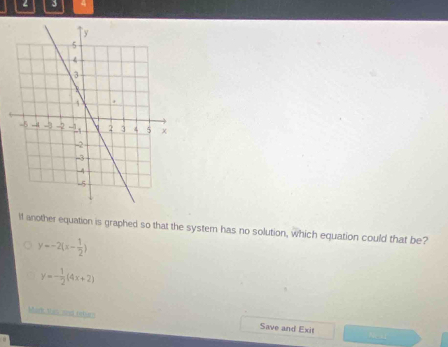 2 3 4
If another equation is graphed so that the system has no solution, which equation could that be?
y=-2(x- 1/2 )
y=- 1/2 (4x+2)
Mark Mas and return Save and Exit