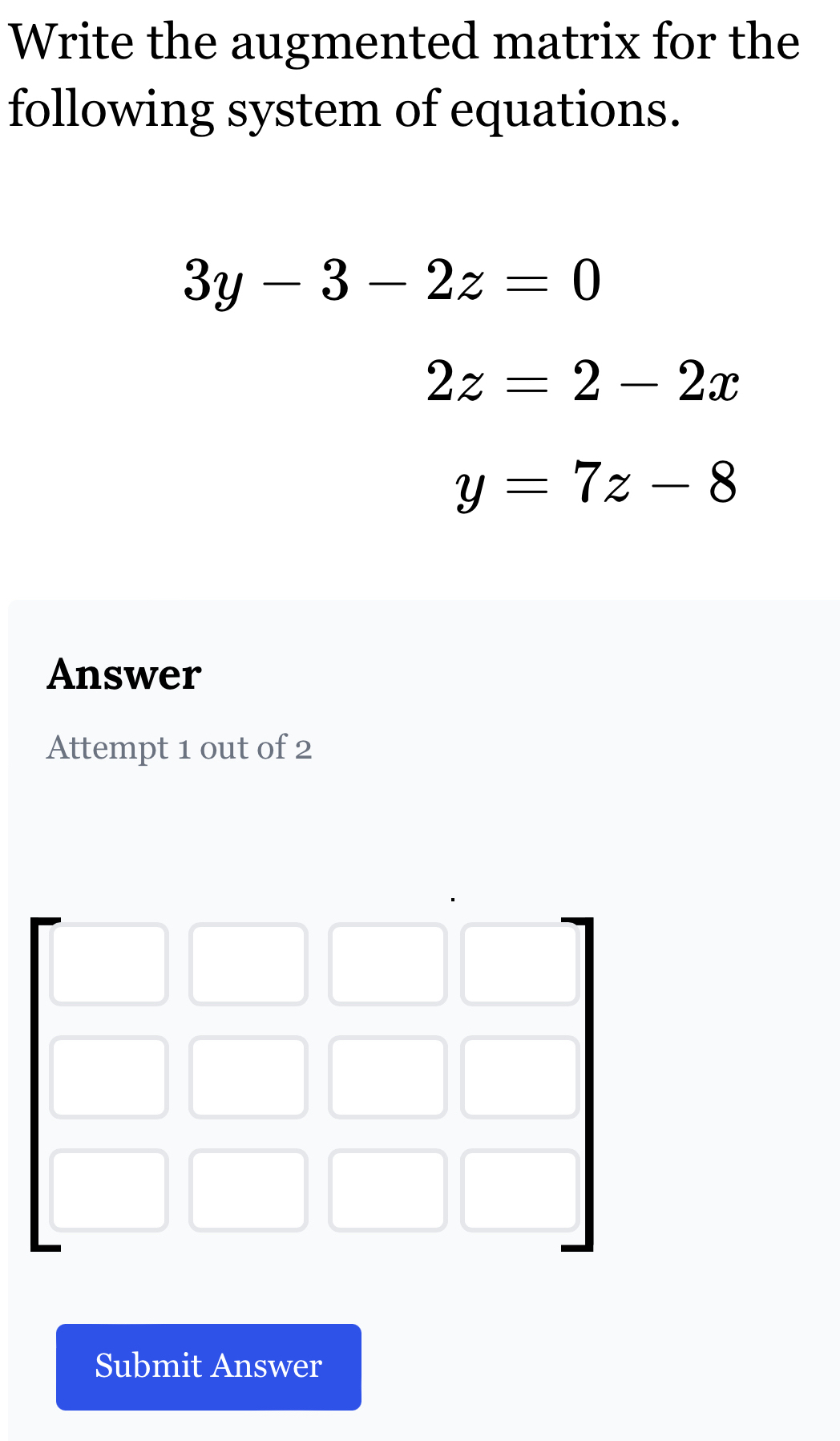 Write the augmented matrix for the
following system of equations.
3y-3-2z=0
2z=2-2x
y=7z-8
Answer
Attempt 1 out of 2
Submit Answer