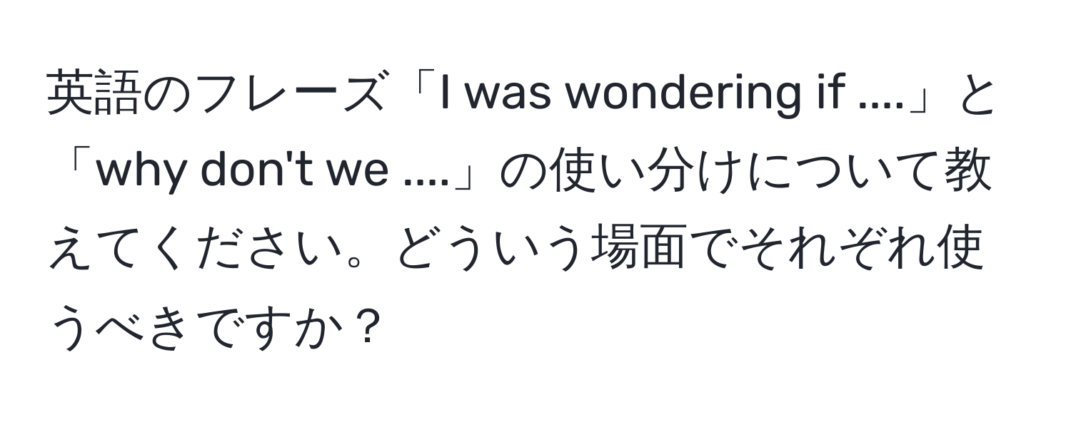 英語のフレーズ「I was wondering if ....」と「why don't we ....」の使い分けについて教えてください。どういう場面でそれぞれ使うべきですか？