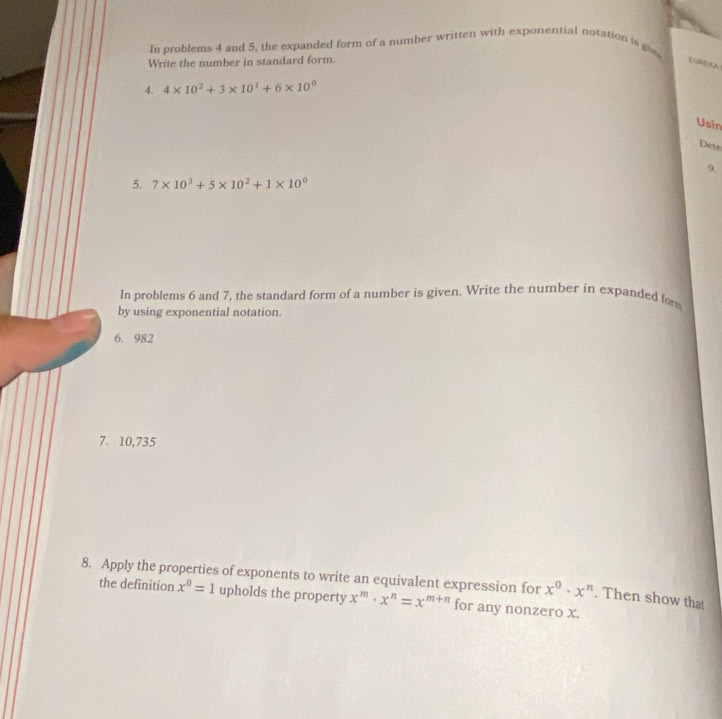 In problems 4 and 5, the expanded form of a number written with exponential notation is gv 
Write the number in standard form. 
4. 4* 10^2+3* 10^1+6* 10^0
Usin 
Dete 
9. 
5. 7* 10^3+5* 10^2+1* 10^0
In problems 6 and 7, the standard form of a number is given. Write the number in expanded for 
by using exponential notation. 
6. 982
7. 10,735
8. Apply the properties of exponents to write an equivalent expression for x^m· x^n=x^(m+n) for any nonzero x. 
the definition x^0=1 upholds the property
x^0· x^n. Then show that