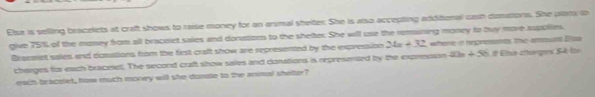 Elsa is selling bracelets at craft shows to raise money for an animal shelter. She is also accepting additional cash demations. She plats to 
give 75% of the money from all bracelet saies and dorutions to the sheter. She will use the remaining money to buy more supolies, 
Braceet sales and dosations from the first craft show are represented by the expression 24=+32 where in negvesents the arount Esa 
charges for each braceiel. The second craft show sales and donations is represented by the expression i 20n+56 É đ Élsa cítanges 54 (or 
each bracolet, how much money will she donate to the anmal shelter?