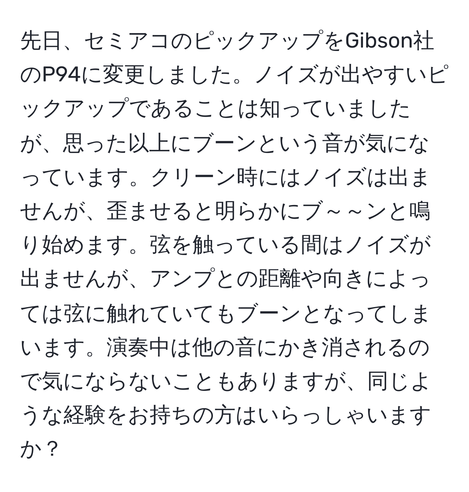 先日、セミアコのピックアップをGibson社のP94に変更しました。ノイズが出やすいピックアップであることは知っていましたが、思った以上にブーンという音が気になっています。クリーン時にはノイズは出ませんが、歪ませると明らかにブ～～ンと鳴り始めます。弦を触っている間はノイズが出ませんが、アンプとの距離や向きによっては弦に触れていてもブーンとなってしまいます。演奏中は他の音にかき消されるので気にならないこともありますが、同じような経験をお持ちの方はいらっしゃいますか？