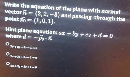 Write the equation of the plane with normal
vector vector n=(2,2,-3) and passing through the
point vector p_0=(1,0,1). 
Hint plane equation:
where vector d=-vector p_0· vector n ax+by+cz+d=0
2x+2y-3x-1=0
2x+2y+3z-1=0
2x+2y-3x+1=0