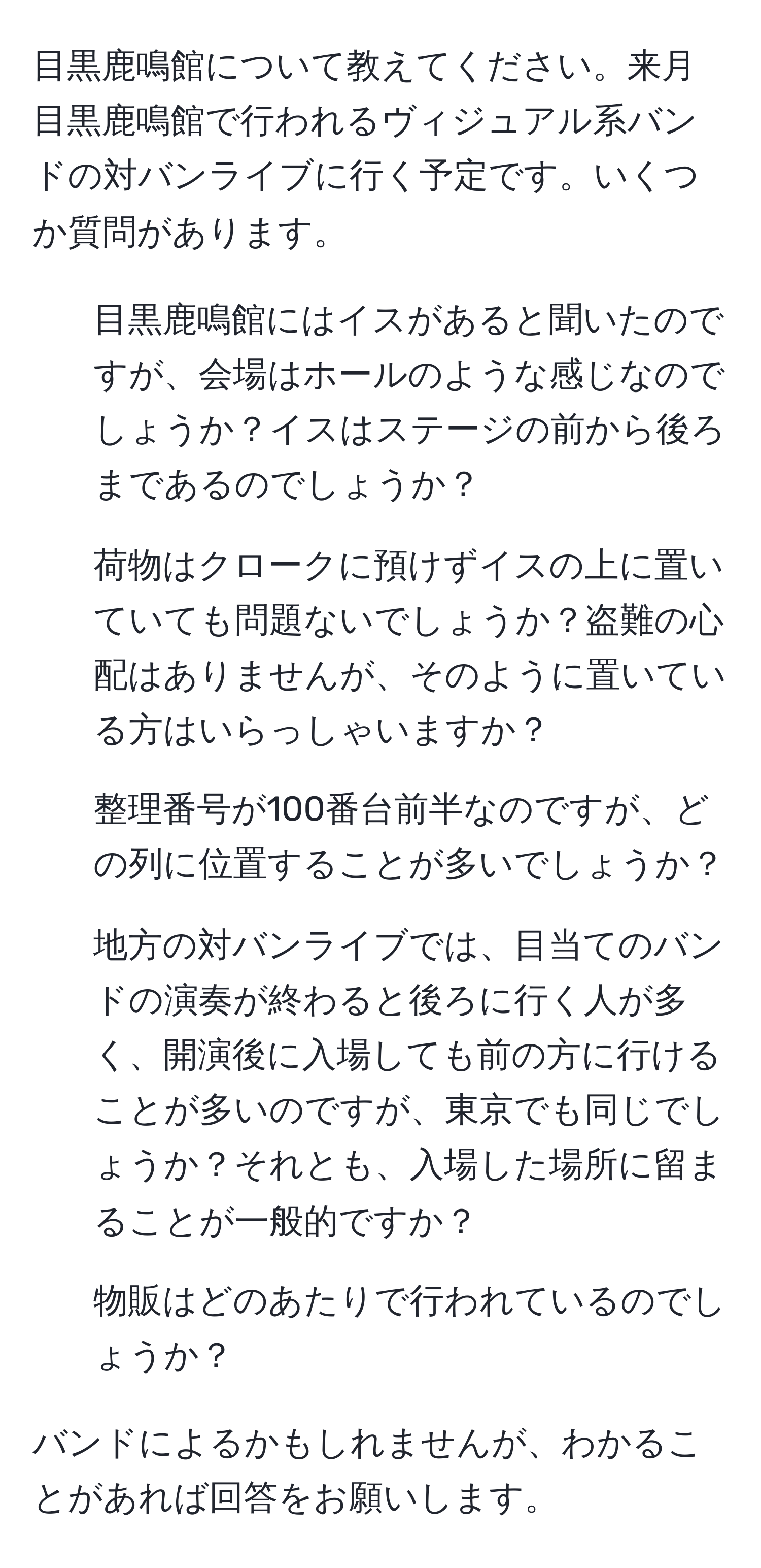目黒鹿鳴館について教えてください。来月目黒鹿鳴館で行われるヴィジュアル系バンドの対バンライブに行く予定です。いくつか質問があります。  
- 目黒鹿鳴館にはイスがあると聞いたのですが、会場はホールのような感じなのでしょうか？イスはステージの前から後ろまであるのでしょうか？  
- 荷物はクロークに預けずイスの上に置いていても問題ないでしょうか？盗難の心配はありませんが、そのように置いている方はいらっしゃいますか？  
- 整理番号が100番台前半なのですが、どの列に位置することが多いでしょうか？  
- 地方の対バンライブでは、目当てのバンドの演奏が終わると後ろに行く人が多く、開演後に入場しても前の方に行けることが多いのですが、東京でも同じでしょうか？それとも、入場した場所に留まることが一般的ですか？  
- 物販はどのあたりで行われているのでしょうか？  

バンドによるかもしれませんが、わかることがあれば回答をお願いします。