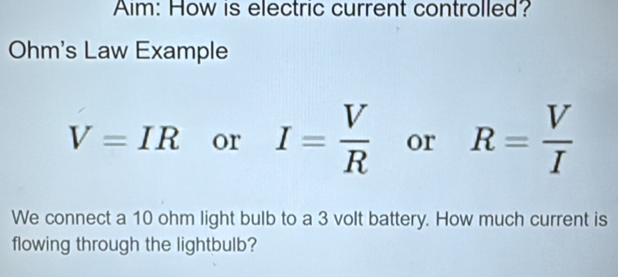 Aim: How is electric current controlled? 
Ohm's Law Example
V=IR or I= V/R  or R= V/I 
We connect a 10 ohm light bulb to a 3 volt battery. How much current is 
flowing through the lightbulb?