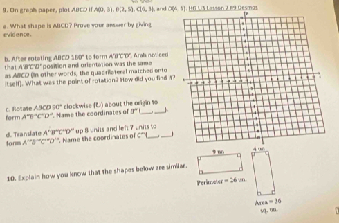 On graph paper, plot ABCD if A(0,3), B(2,5), C(6,3), and D(4,1) HG U3 Lesson 7 19 Desmos 
a. What shape is ABCD? Prove your answer by giving 
evidence. 
b. After rotating ABCD180° to form A'B'C'D' , Arah noticed 
that A'B'C'D' position and orientation was the same 
as ABCD (In other words, the quadrilateral matched onto 
itself). What was the point of rotation? How did you find it? 
c. Rotate ABCD90° clockwise (U) about the origin to 
form A''B''C''D''. Name the coordinates of 8''( _ _1. 
d. Translate 
form A’"B’“C’"D’". Name the coordinates of A''B''C''D'' up 8 units and left 7 units to
C^m
10. Explain how you know that the shapes below are similar.
Perimeter =26un.
Area =36
sq. un.