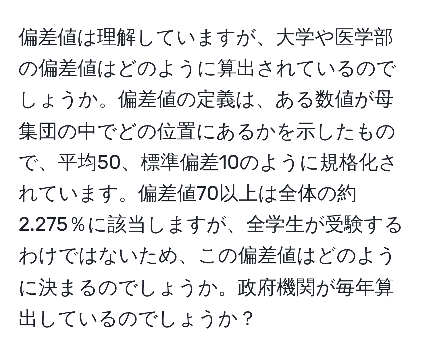 偏差値は理解していますが、大学や医学部の偏差値はどのように算出されているのでしょうか。偏差値の定義は、ある数値が母集団の中でどの位置にあるかを示したもので、平均50、標準偏差10のように規格化されています。偏差値70以上は全体の約2.275％に該当しますが、全学生が受験するわけではないため、この偏差値はどのように決まるのでしょうか。政府機関が毎年算出しているのでしょうか？