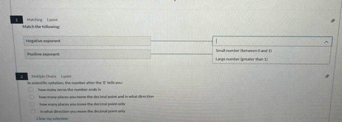 Matching 1 point
Match the following
Negative exponent
Small number (between 0 and 1)
Positive exponent Large number (greater than 1)
2 Multiple Choice 1 point
In scientific notation, the number after the 'E' tells you:
how many zeros the number ends in
how many places you move the decimal point and in what direction
how many places you move the decimal point only
in what direction you move the decimal point only
Clear my selection