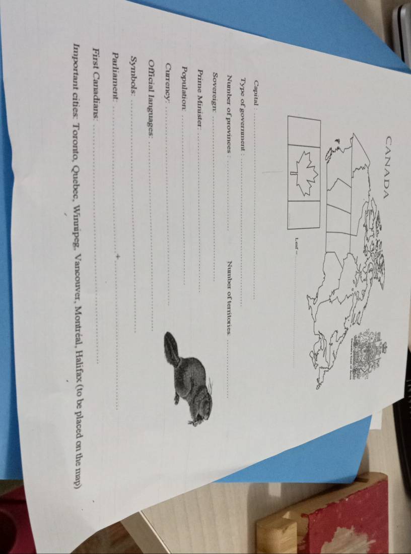 Capital 
_ 
Type of government :_ 
Number of provinces : _Number of territories_ 
Sovereign:_ 
Prime Minister_ 
Population:_ 
Currency: 
_ 
Official languages: 
_ 
Symbols 
_ 
Parliament:_ 
_+ 
First Canadians: 
_ 
Important cities: Toronto, Quebec, Winnipeg, Vancouver, Montréal, Halifax (to be placed on the map)