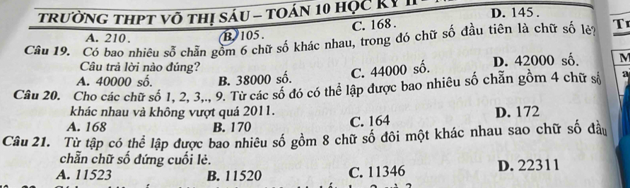 TrườnG tHPT võ thị sáu - tOán 10 học Kỷ D. 145.
A. 210. B 105. C. 168.
Câu 19. Có bao nhiêu sỗ chẵn gồm 6 chữ số khác nhau, trong đó chữ số đầu tiên là chữ số lẻ? T
Câu trả lời nào đúng?
A. 40000 số. B. 38000 số. C. 44000 số. D. 42000 số. M
Câu 20. Cho các chữ số 1, 2, 3,., 9. Từ các số đó có thể lập được bao nhiêu số chẵn gồm 4 chữ số a
khác nhau và không vượt quá 2011. D. 172
A. 168 B. 170
C. 164
Câu 21. Từ tập có thể lập được bao nhiêu số gồm 8 chữ số đôi một khác nhau sao chữ số đầu
chẵn chữ số đứng cuối lẻ.
A. 11523 B. 11520 C. 11346 D. 22311