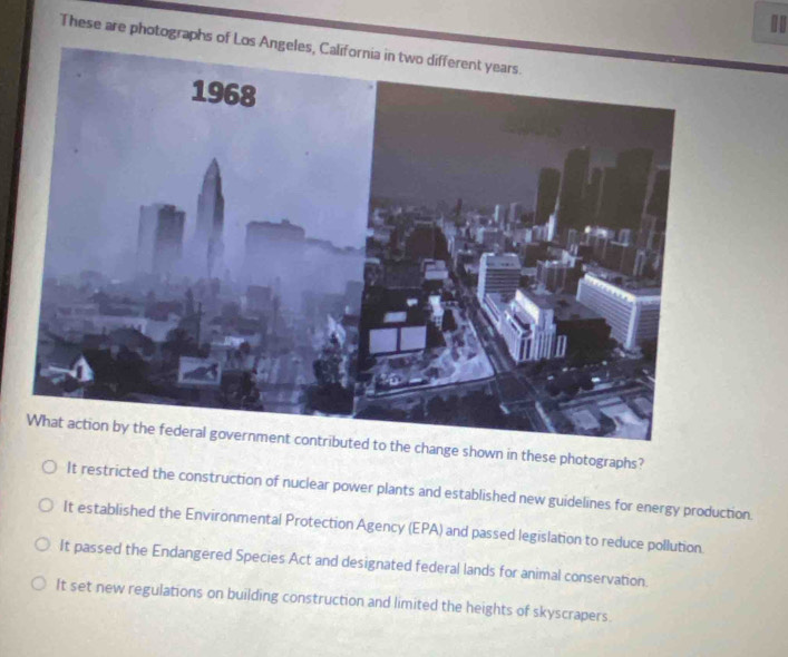 These are photographs of Los 
What action by the federal government contributed to the change shown in these photographs?
It restricted the construction of nuclear power plants and established new guidelines for energy production.
It established the Environmental Protection Agency (EPA) and passed legislation to reduce pollution.
It passed the Endangered Species Act and designated federal lands for animal conservation.
It set new regulations on building construction and limited the heights of skyscrapers.