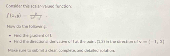 Consider this scalar-valued function:
f(x,y)= y/2x^2+y^2 . 
Now do the following: 
Find the gradient of f. 
Find the directional derivative of f at the point (1,3) in the direction of v=(-1,2)
Make sure to submit a clear, complete, and detailed solution.