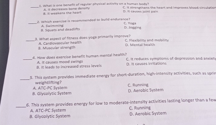 What is one benefit of regular physical activity on a human body?
_
A. It decreases bone density C. It strengthens the heart and improves blood circulation
B. it weakens the heart D. It causes joint pain
_2. Which exercise is recommended to build endurance? C. Yoga
A. Swimming D. Jogging
B. Squats and deadlifts
_3. What aspect of fitness does yoga primarily improve?
A. Cardiovascular health C. Flexibility and mobility
D. Mental health
B. Muscular strength
4. How does exercise benefit human mental health?
_A. It causes mood swings C. It reduces symptoms of depression and anxiet
B. It leads to increased stress levels D. It causes irritations
_5. This system provides immediate energy for short-duration, high-intensity activities, such as sprin
weightlifting?
A. ATC-PC System C. Running
B. Glycolytic System D. Aerobic System
_6. This system provides energy for low to moderate-intensity activities lasting longer than a few
A. ATC-PC System C. Running
B. Glycolytic System D. Aerobic System