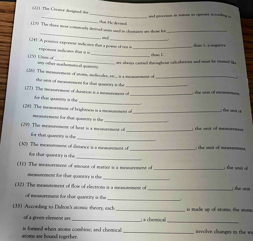 (22) The Creator designed the 
_ 
_and processes in nature to operate according to 
that He devised. 
_ 
(23) The three most commonly derived units used in chemistry are those for_ 
, and 
. 
(24) A positive exponent indicates that a power of ten is_ 
than 1; a negative 
_ 
exponent indicates that it is 
than 1. 
_ 
(25) Units of 
are always carried throughout calculations and must be treated like 
any other mathematical quantity. ; 
(26) The measurement of atoms, molecules, etc., is a measurement of_ 
the unit of measurement for that quantity is the_ 
. 
(27) The measurement of duration is a measurement of _; the unit of measurement 
. 
for that quantity is the _; the unit of 
(28) The measurement of brightness is a measurement of_ 
measurement for that quantity is the_ 
. 
(29) The measurement of heat is a measurement of _; the unit of measurement 
_ 
for that quantity is the 
. 
(30) The measurement of distance is a measurement of _; the unit of measurement 
_ 
for that quantity is the 
. 
(31) The measurement of amount of matter is a measurement of_ 
; the unit of 
measurement for that quantity is the_ 
. 
(32) The measurement of flow of electrons is a measurement of _; the unit 
of measurement for that quantity is the _. 
(33) According to Dalton's atomic theory, each _is made up of atoms; the atoms 
of a given element are _; a chemical_ 
is formed when atoms combine; and chemical _involve changes in the wa 
atoms are bound together.