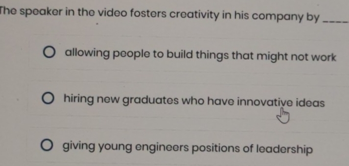 The speaker in the video fosters creativity in his company by_
allowing people to build things that might not work
hiring new graduates who have innovative ideas
giving young engineers positions of leadership