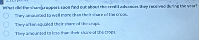 What did the share croppers soon find out about the credit advances they received during the year?
They amounted to well more than their share of the crops.
They often equaled their share of the crops.
They amounted to less than their share of the crops.