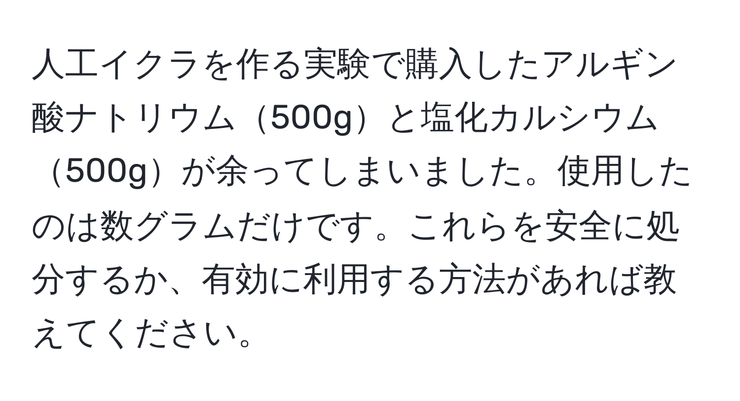 人工イクラを作る実験で購入したアルギン酸ナトリウム500gと塩化カルシウム500gが余ってしまいました。使用したのは数グラムだけです。これらを安全に処分するか、有効に利用する方法があれば教えてください。