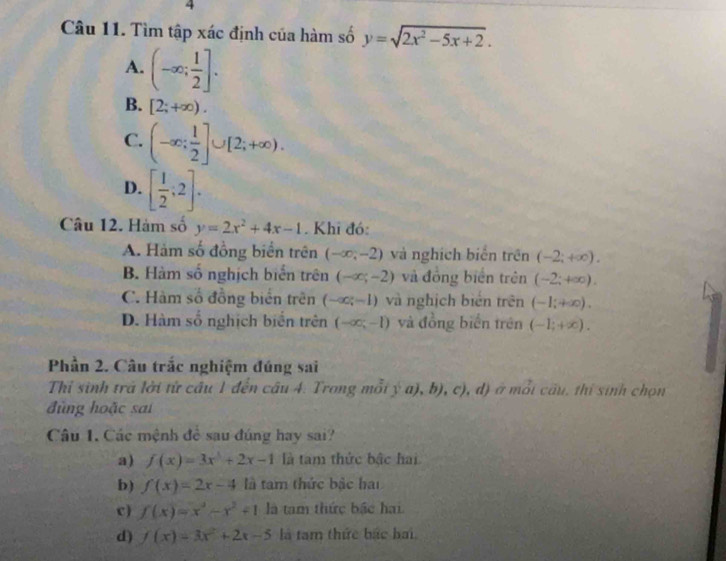 Tìm tập xác định của hàm số y=sqrt(2x^2-5x+2).
A. (-∈fty ; 1/2 ].
B. [2;+∈fty ).
C. (-∈fty ; 1/2 ]∪ [2;+∈fty ).
D. [ 1/2 ;2]. 
Câu 12. Hàm số y=2x^2+4x-1. Khi đó:
A. Hàm số đồng biển trên (-∈fty ,-2) và nghịch biến trên (-2;+∈fty ).
B. Hàm số nghịch biển trên (-∈fty ;-2) và đồng biển trên (-2;+∈fty ).
C. Hàm số đồng biển trên (-∈fty ;-1) và nghịch biển trên (-1;+∈fty ).
D. Hàm số nghịch biển trên (-∈fty ;-1) và đồng biển trên (-1;+∈fty ). 
Phần 2. Câu trắc nghiệm đúng sai
Thỉ sinh trã lời từ cầu 1 đến câu 4. Trong mỗi ý a), b), c), d) ở mỗi cầu, thí sinh chọn
đùng hoặc sai
Câu 1. Các mệnh đề sau đúng hay sai?
a) f(x)=3x^3+2x-1 là tam thức bậc hai
b) f(x)=2x-4 là tam thức bậc hai
c ) f(x)=x^3-x^2+1 là tam thức bắc hai.
d) f(x)=3x^2+2x-5 là tam thức bắc bai