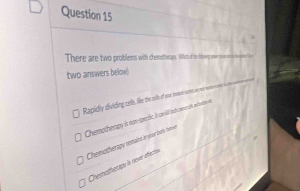 There are two problems with chemotherapy. Which of the boloing an
two answers below)
Rapidly dividing cells, lille the cells of your imune sot
Chemotherapy is non-specifc it can ill both cancer selk, and moition a
Chemotherapy remains in your body foreven
Chemotherapy is never effective