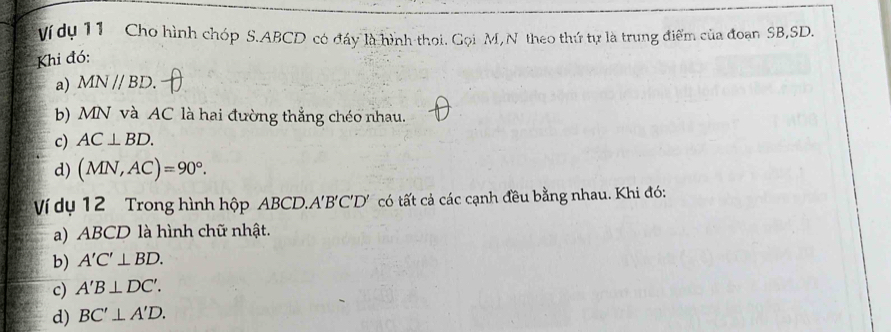 Ví dụ 11 Cho hình chóp S. ABCD có đáy là hình thoi. Gọi M, N theo thứ tự là trung điểm của đoan SB, SD.
Khi đó:
a) MN//BD. 
b) MN và AC là hai đường thắng chéo nhau.
c) AC⊥ BD.
d) (MN,AC)=90°. 
Ví dụ 12 Trong hình hộp ABCD. A'B'C'D' có tất cả các cạnh đều bằng nhau. Khi đó:
a) ABCD là hình chữ nhật.
b) A'C'⊥ BD.
c) A'B⊥ DC'.
d) BC'⊥ A'D.