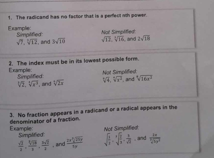 The radicand has no factor that is a perfect nth power. 
Example: 
Simplified: Not Simplified:
sqrt(7), sqrt[3](12) , and 3sqrt(10) sqrt(12), sqrt[3](16) , and 2sqrt(18)
2. The index must be in its lowest possible form. 
Example: Not Simplified: 
Simplified:
sqrt[3](2), sqrt[4](x^3) , and sqrt[6](2x) sqrt[6](4), sqrt[4](x^2) , and sqrt[3](16x^2)
3. No fraction appears in a radicand or a radical appears in the 
denominator of a fraction. 
Example: Not Simplified: 
Simplified:
 sqrt(2)/2 ,  sqrt[3](18)/3 ,  3sqrt(2)/2  , and  2xsqrt[3](25y)/5y  sqrt(frac 1)2, sqrt[3](frac 2)3,  3/sqrt(2)  , and  2x/sqrt[3](5y^2) 