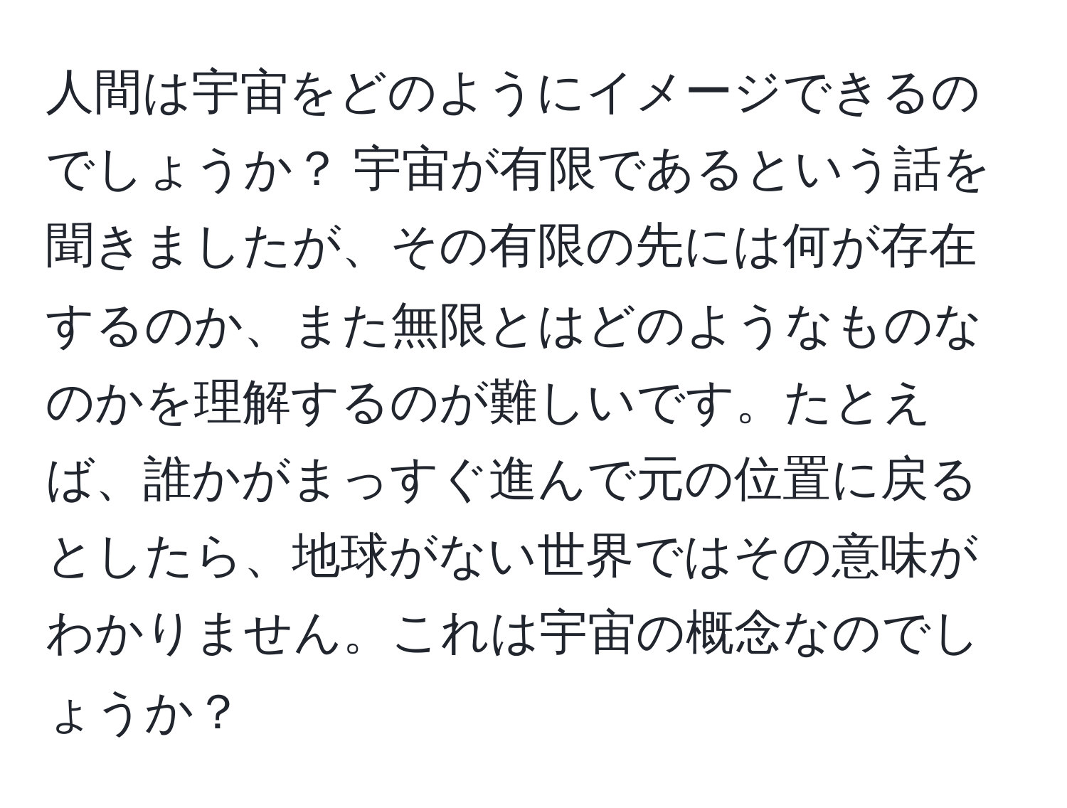 人間は宇宙をどのようにイメージできるのでしょうか？ 宇宙が有限であるという話を聞きましたが、その有限の先には何が存在するのか、また無限とはどのようなものなのかを理解するのが難しいです。たとえば、誰かがまっすぐ進んで元の位置に戻るとしたら、地球がない世界ではその意味がわかりません。これは宇宙の概念なのでしょうか？
