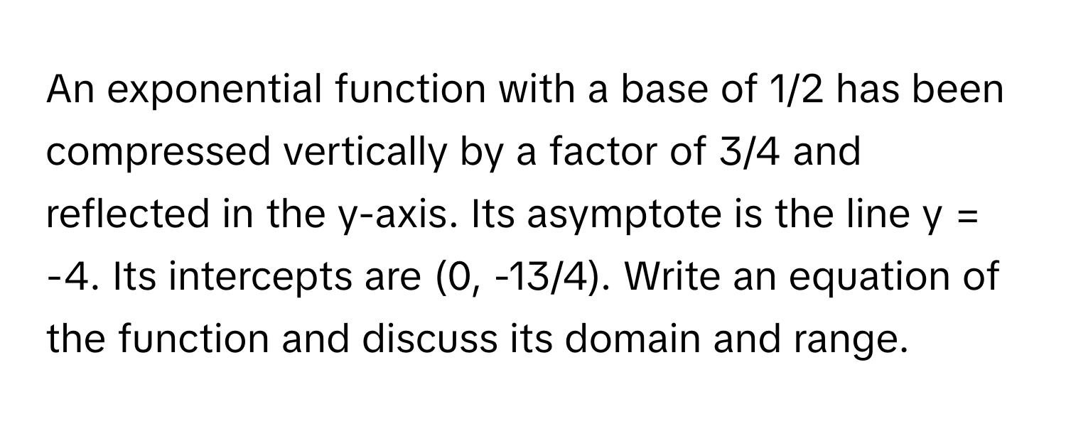 An exponential function with a base of 1/2 has been compressed vertically by a factor of 3/4 and reflected in the y-axis. Its asymptote is the line y = -4. Its intercepts are (0, -13/4). Write an equation of the function and discuss its domain and range.