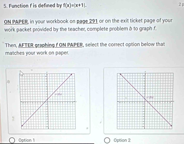 Function f is defined by f(x)=|x+1|. 2 p
ON PAPER, in your workbook on page 291 or on the exit ticket page of your
work packet provided by the teacher, complete problem b to graph f.
Then, AFTER graphing f ON PAPER, select the correct option below that
matches your work on paper.
 
D
Option 1 Option 2