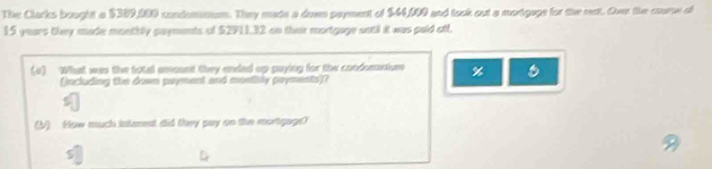 The Clarks bought a $389,000 condomniom. They made a doem poyment of $44,000 and took out a mortgage for the rest. Over the courw of
15 years they made monthly payments of $2911,32 on their mortgage wotl it was paid otl, 
(4) What was the total amount they ended up paying for the condemntiom %
(jncluding the down payment and mostily poyments)? 
(b) How much intenest did they pay on the mortgags?